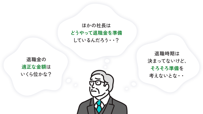 退職金の 適正な金額は いくら位かな? ほかの社長は どうやって退職金を準備 しているんだろう･･? 退職時期は 決まってないけど、 そろそろ準備を 考えないとな・・