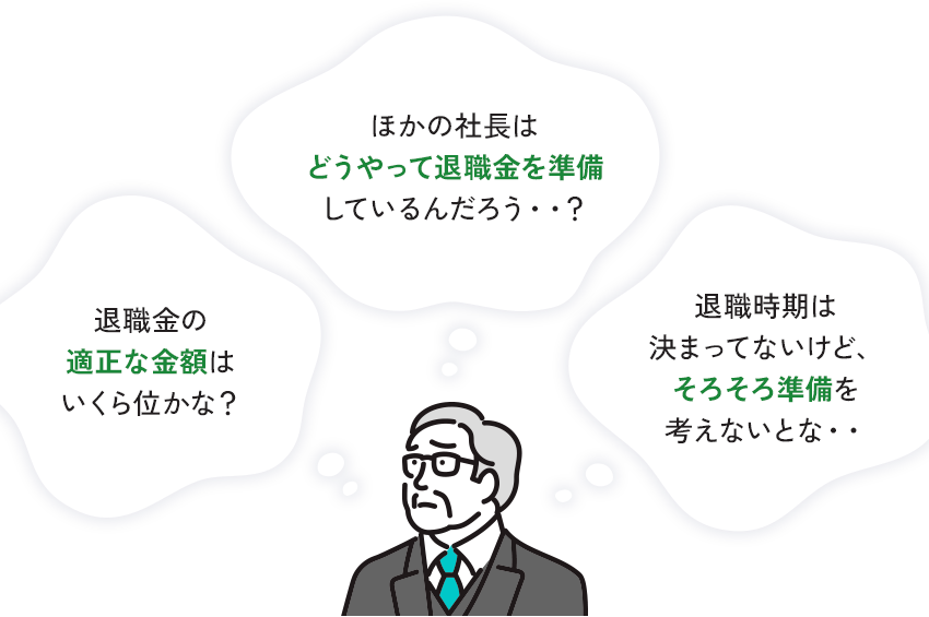 退職金の 適正な金額は いくら位かな? ほかの社長は どうやって退職金を準備 しているんだろう･･? 退職時期は 決まってないけど、 そろそろ準備を 考えないとな・・