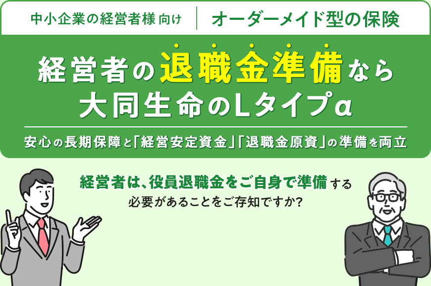 中小企業の経営者様向け オーダーメイド型の保険 経営者の退職金準備なら 大同生命のLタイプα 安心の長期保障と「経営安定資金」「退職金原資」の準備を両立 経営者は、役員退職金をご自身で準備する 必要があることをご存知ですか？