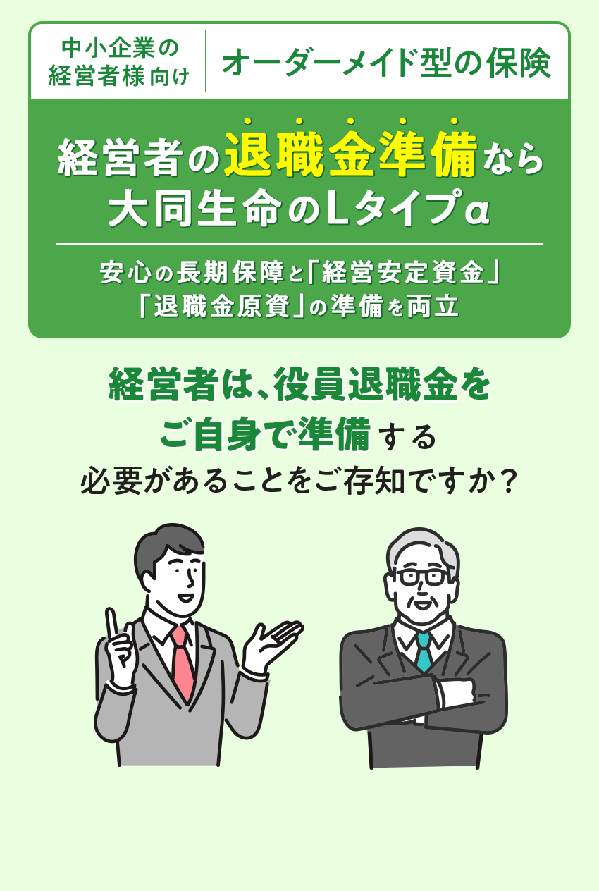 中小企業の経営者様向け オーダーメイド型の保険 経営者の退職金準備なら 大同生命のLタイプα 安心の長期保障と「経営安定資金」「退職金原資」の準備を両立 経営者は、役員退職金をご自身で準備する 必要があることをご存知ですか？