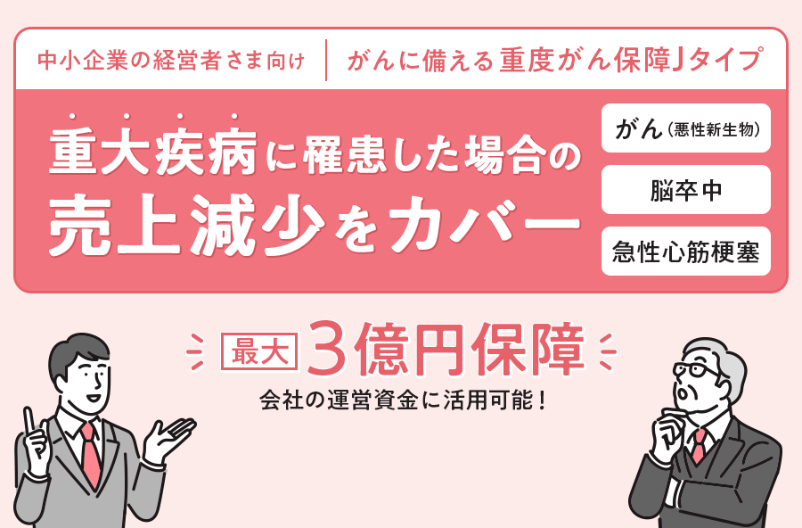 中小企業の経営者さま向け | がんに備える重度がん保障Jタイプ 重大疾病に罹患した場合の売上減少をカバー。最大3億円保障。会社の運営資金に利用可能！