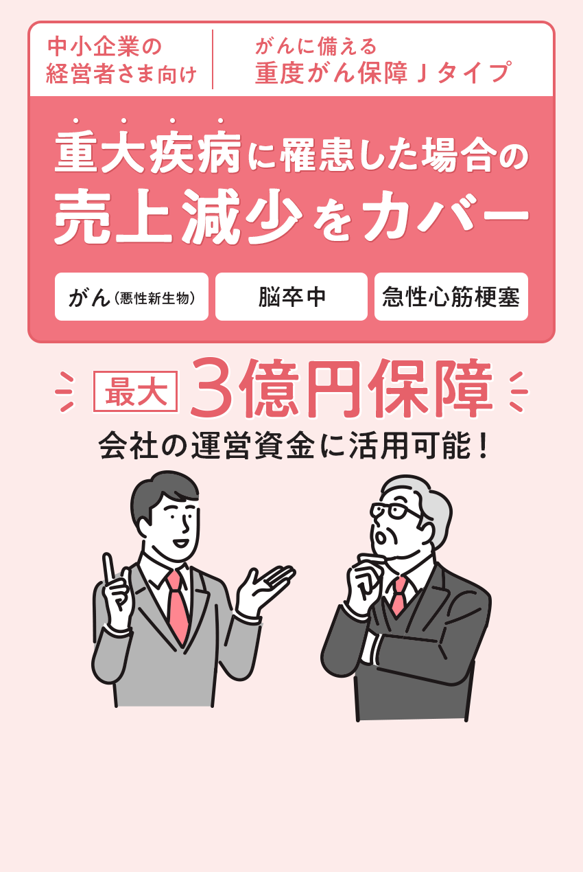 中小企業の経営者さま向け | がんに備える重度がん保障Jタイプ 重大疾病に罹患した場合の売上減少をカバー。最大3億円保障。会社の運営資金に利用可能！